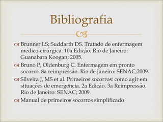 
 Brunner LS; Suddarth DS. Tratado de enfermagem
médico-cirúrgica. 10a Edição. Rio de Janeiro:
Guanabara Koogan; 2005.
 Bruno P, Oldenburg C. Enfermagem em pronto
socorro. 8a reimpressão. Rio de Janeiro: SENAC;2009.
 Silveira J, MS et al. Primeiros socorros: como agir em
situações de emergência. 2a Edição. 3a Reimpressão.
Rio de Janeiro: SENAC; 2009.
 Manual de primeiros socorros simplificado
Bibliografia
 