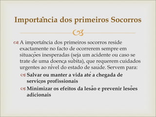 
 A importância dos primeiros socorros reside
exactamente no facto de ocorrerem sempre em
situações inesperadas (seja um acidente ou caso se
trate de uma doença súbita), que requerem cuidados
urgentes ao nível do estado de saúde. Servem para:
 Salvar ou manter a vida até a chegada de
serviços profissionais
 Minimizar os efeitos da lesão e prevenir lesões
adicionais
Importância dos primeiros Socorros
 