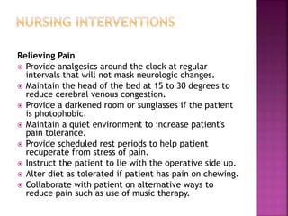 Relieving Pain
 Provide analgesics around the clock at regular
intervals that will not mask neurologic changes.
 Maintain the head of the bed at 15 to 30 degrees to
reduce cerebral venous congestion.
 Provide a darkened room or sunglasses if the patient
is photophobic.
 Maintain a quiet environment to increase patient's
pain tolerance.
 Provide scheduled rest periods to help patient
recuperate from stress of pain.
 Instruct the patient to lie with the operative side up.
 Alter diet as tolerated if patient has pain on chewing.
 Collaborate with patient on alternative ways to
reduce pain such as use of music therapy.
 