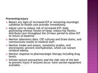 Preventing Injury
 Report any signs of increased ICP or worsening neurologic
condition to health care provider immediately.
 Adjust care to reduce risk of increased ICP; body
positioning without flexion of head, reduce hip flexion,
distribute care throughout the 24-hour period to allow ICP
to return to baseline.
 Monitor laboratory data, CSF cultures and Gram stains, and
communicate results to medical staff.
 Monitor intake and output, osmolality studies, and
electrolytes; prevent overhydration, which can worsen
cerebral edema.
 Monitor response to pharmacologic therapy including drug
levels.
 Initiate seizure precautions; pad the side rails of the bed
to prevent injury if seizures occur; have suction equipment
available.
 
