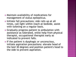  Maintain availability of medications for
management of status epilepticus.
 Initiate fall precautions; side rails up at all
times, call light within reach at bedside, assist
with toileting on a regular basis.
 Gradually progress patient to ambulation with
assistance as tolerated, enlist help from physical
therapist, occupational therapist early as
indicated to prevent falls.
 If the patient is dysphagic or unconscious,
initiate aspiration precautions: elevate head of
the bed 30 degrees and position patient's head to
the side to prevent aspiration.
 