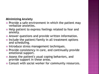 Minimizing Anxiety
 Provide a safe environment in which the patient may
verbalize anxieties.
 Help patient to express feelings related to fear and
anxiety.
 Answer questions and provide written information.
 Include the patient/family in all treatment options
and scheduling.
 Introduce stress management techniques.
 Provide consistency in care, and continually provide
emotional support.
 Assess the patient's usual coping behaviors, and
provide support in these areas.
 Consult with social worker for community resources.
 