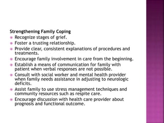 Strengthening Family Coping
 Recognize stages of grief.
 Foster a trusting relationship.
 Provide clear, consistent explanations of procedures and
treatments.
 Encourage family involvement in care from the beginning.
 Establish a means of communication for family with
patient when verbal responses are not possible.
 Consult with social worker and mental health provider
when family needs assistance in adjusting to neurologic
deficits.
 Assist family to use stress management techniques and
community resources such as respite care.
 Encourage discussion with health care provider about
prognosis and functional outcome.
 
