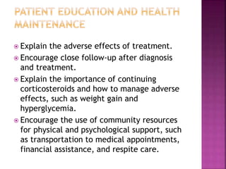  Explain the adverse effects of treatment.
 Encourage close follow-up after diagnosis
and treatment.
 Explain the importance of continuing
corticosteroids and how to manage adverse
effects, such as weight gain and
hyperglycemia.
 Encourage the use of community resources
for physical and psychological support, such
as transportation to medical appointments,
financial assistance, and respite care.
 