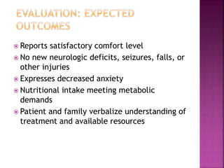  Reports satisfactory comfort level
 No new neurologic deficits, seizures, falls, or
other injuries
 Expresses decreased anxiety
 Nutritional intake meeting metabolic
demands
 Patient and family verbalize understanding of
treatment and available resources
 
