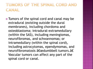  Tumors of the spinal cord and canal may be
extradural (existing outside the dural
membranes), including chordoma and
osteoblastoma; intradural-extramedullary
(within the SAS), including meningiomas,
neurofibromas, and schwannomas; or
intramedullary (within the spinal cord),
including astrocytomas, ependymomas, and
neurofibromatosis â€œdumbbell tumors.â€
Vascular tumors can affect any part of the
spinal cord or canal.
 