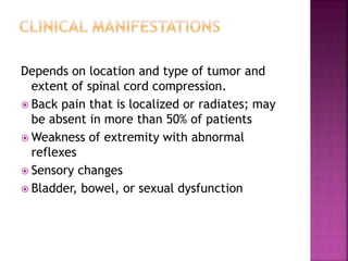 Depends on location and type of tumor and
extent of spinal cord compression.
 Back pain that is localized or radiates; may
be absent in more than 50% of patients
 Weakness of extremity with abnormal
reflexes
 Sensory changes
 Bladder, bowel, or sexual dysfunction
 