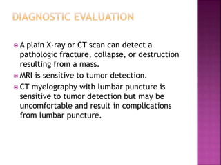  A plain X-ray or CT scan can detect a
pathologic fracture, collapse, or destruction
resulting from a mass.
 MRI is sensitive to tumor detection.
 CT myelography with lumbar puncture is
sensitive to tumor detection but may be
uncomfortable and result in complications
from lumbar puncture.
 