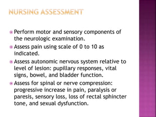  Perform motor and sensory components of
the neurologic examination.
 Assess pain using scale of 0 to 10 as
indicated.
 Assess autonomic nervous system relative to
level of lesion: pupillary responses, vital
signs, bowel, and bladder function.
 Assess for spinal or nerve compression:
progressive increase in pain, paralysis or
paresis, sensory loss, loss of rectal sphincter
tone, and sexual dysfunction.
 