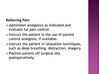 Relieving Pain
 Administer analgesics as indicated and
evaluate for pain control.
 Instruct the patient in the use of patient
control analgesia, if available.
 Instruct the patient in relaxation techniques,
such as deep breathing, distraction, imagery.
 Position patient off surgical site
postoperatively.
 