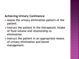 Achieving Urinary Continence
 Assess the urinary elimination pattern of the
patient.
 Instruct the patient in the therapeutic intake
of fluid volume and relationship to
elimination.
 Instruct the patient in an appropriate means
of urinary elimination and bowel
management
 