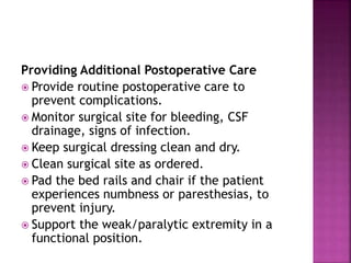 Providing Additional Postoperative Care
 Provide routine postoperative care to
prevent complications.
 Monitor surgical site for bleeding, CSF
drainage, signs of infection.
 Keep surgical dressing clean and dry.
 Clean surgical site as ordered.
 Pad the bed rails and chair if the patient
experiences numbness or paresthesias, to
prevent injury.
 Support the weak/paralytic extremity in a
functional position.
 