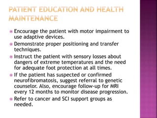  Encourage the patient with motor impairment to
use adaptive devices.
 Demonstrate proper positioning and transfer
techniques.
 Instruct the patient with sensory losses about
dangers of extreme temperatures and the need
for adequate foot protection at all times.
 If the patient has suspected or confirmed
neurofibromatosis, suggest referral to genetic
counselor. Also, encourage follow-up for MRI
every 12 months to monitor disease progression.
 Refer to cancer and SCI support groups as
needed.
 