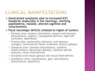  Generalized symptoms (due to increased ICP)
headache (especially in the morning), vomiting,
papilledema, malaise, altered cognition and
consciousness.
 Focal neurologic deficits (related to region of tumor):
 Parietal area: sensory alterations, speech and memory
disturbances, neglect, visuospatial deficits, right-left
confusion, depression
 Frontal lobe: personality, behavior, and memory
changes; contralateral motor weakness; Broca's aphasia
 Temporal area: memory disturbances, auditory
hallucinations, Wernicke's aphasia, complex partial
seizures, visual field deficits
 Occipital area:visual agnosia and visual field deficits
 Cerebellar area: coordination, gait, and balance
disturbances, dysarthria
 