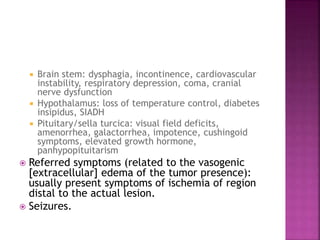  Brain stem: dysphagia, incontinence, cardiovascular
instability, respiratory depression, coma, cranial
nerve dysfunction
 Hypothalamus: loss of temperature control, diabetes
insipidus, SIADH
 Pituitary/sella turcica: visual field deficits,
amenorrhea, galactorrhea, impotence, cushingoid
symptoms, elevated growth hormone,
panhypopituitarism
 Referred symptoms (related to the vasogenic
[extracellular] edema of the tumor presence):
usually present symptoms of ischemia of region
distal to the actual lesion.
 Seizures.
 