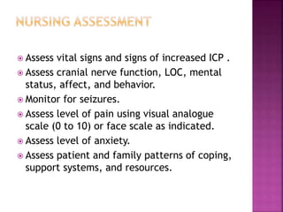  Assess vital signs and signs of increased ICP .
 Assess cranial nerve function, LOC, mental
status, affect, and behavior.
 Monitor for seizures.
 Assess level of pain using visual analogue
scale (0 to 10) or face scale as indicated.
 Assess level of anxiety.
 Assess patient and family patterns of coping,
support systems, and resources.
 