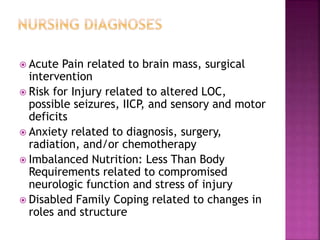  Acute Pain related to brain mass, surgical
intervention
 Risk for Injury related to altered LOC,
possible seizures, IICP, and sensory and motor
deficits
 Anxiety related to diagnosis, surgery,
radiation, and/or chemotherapy
 Imbalanced Nutrition: Less Than Body
Requirements related to compromised
neurologic function and stress of injury
 Disabled Family Coping related to changes in
roles and structure
 