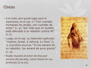 • Con todo, aún queda lugar para la
esperanza, en el cap. 11: “Con cuerdas
humanas los atraje, con cuerdas de
amor” (v. 4), “por más que mi pueblo
está aferrado a la rebelión contra Mí”
(v.7).
• Luego, en el cap. 14, habiendo suplicado:
“Vuelve, Israel, a Jehová, tu Dios” (v.
1), el profeta anuncia: “Yo los sanaré de
su rebelión, los amaré de pura gracia”
(v. 4).
• Nadie muestra el amor de Dios por
encima del pecado, como Oseas en sus
profecías (2:19-20).
10
Oseas
 