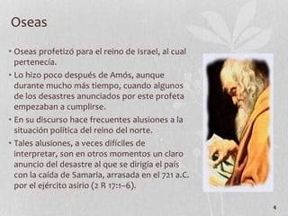 • Oseas profetizó para el reino de Israel, al cual
pertenecía.
• Lo hizo poco después de Amós, aunque
durante mucho más tiempo, cuando algunos
de los desastres anunciados por este profeta
empezaban a cumplirse.
• En su discurso hace frecuentes alusiones a la
situación política del reino del norte.
• Tales alusiones, a veces difíciles de
interpretar, son en otros momentos un claro
anuncio del desastre al que se dirigía el país
con la caída de Samaria, arrasada en el 721 a.C.
por el ejército asirio (2 R 17:1–6).
4
Oseas
 