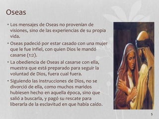 • Los mensajes de Oseas no provenían de
visiones, sino de las experiencias de su propia
vida.
• Oseas padeció por estar casado con una mujer
que le fue infiel, con quien Dios le mandó
casarse (1:2).
• La obediencia de Oseas al casarse con ella,
muestra que está preparado para seguir la
voluntad de Dios, fuera cual fuera.
• Siguiendo las instrucciones de Dios, no se
divorció de ella, como muchos maridos
hubiesen hecho en aquella época, sino que
salió a buscarla, y pagó su rescate para
liberarla de la esclavitud en que había caído.
5
Oseas
 