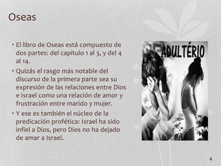 • El libro de Oseas está compuesto de
dos partes: del capítulo 1 al 3, y del 4
al 14.
• Quizás el rasgo más notable del
discurso de la primera parte sea su
expresión de las relaciones entre Dios
e Israel como una relación de amor y
frustración entre marido y mujer.
• Y ese es también el núcleo de la
predicación profética: Israel ha sido
infiel a Dios, pero Dios no ha dejado
de amar a Israel.
6
Oseas
 