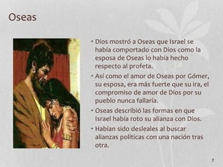 • Dios mostró a Oseas que Israel se
había comportado con Dios como la
esposa de Oseas lo había hecho
respecto al profeta.
• Así como el amor de Oseas por Gómer,
su esposa, era más fuerte que su ira, el
compromiso de amor de Dios por su
pueblo nunca fallaría.
• Oseas describió las formas en que
Israel había roto su alianza con Dios.
• Habían sido desleales al buscar
alianzas políticas con una nación tras
otra.
7
Oseas
 