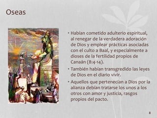 • Habían cometido adulterio espiritual,
al renegar de la verdadera adoración
de Dios y emplear prácticas asociadas
con el culto a Baal, y especialmente a
dioses de la fertilidad propios de
Canaán (8:4-14).
• También habían transgredido las leyes
de Dios en el diario vivir.
• Aquellos que pertenecían a Dios por la
alianza debían tratarse los unos a los
otros con amor y justicia, rasgos
propios del pacto.
8
Oseas
 