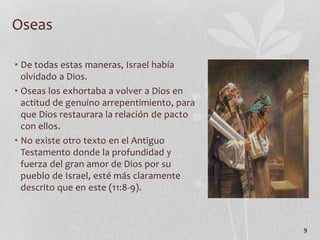 • De todas estas maneras, Israel había
olvidado a Dios.
• Oseas los exhortaba a volver a Dios en
actitud de genuino arrepentimiento, para
que Dios restaurara la relación de pacto
con ellos.
• No existe otro texto en el Antiguo
Testamento donde la profundidad y
fuerza del gran amor de Dios por su
pueblo de Israel, esté más claramente
descrito que en este (11:8-9).
9
Oseas
 