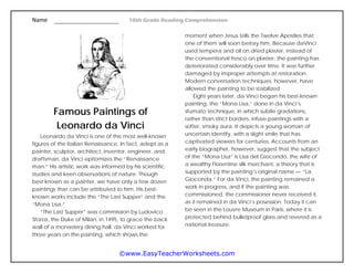 Name 10th Grade Reading Comprehension
©www.EasyTeacherWorksheets.com
Famous Paintings of
Leonardo da Vinci
Leonardo da Vinci is one of the most well-known
figures of the Italian Renaissance. In fact, adept as a
painter, sculptor, architect, inventor, engineer, and
draftsman, da Vinci epitomizes the “Renaissance
man.” His artistic work was informed by his scientific
studies and keen observations of nature. Though
best known as a painter, we have only a few dozen
paintings that can be attributed to him. His best-
known works include the “The Last Supper” and the
“Mona Lisa.”
“The Last Supper” was commission by Ludovico
Sforza, the Duke of Milan, in 1495, to grace the back
wall of a monastery dining hall. da Vinci worked for
three years on the painting, which shows the
moment when Jesus tells the Twelve Apostles that
one of them will soon betray him. Because daVinci
used tempera and oil on dried plaster, instead of
the conventional fresco on plaster, the painting has
deteriorated considerably over time. It was further
damaged by improper attempts at restoration.
Modern conversation techniques, however, have
allowed the painting to be stabilized.
Eight years later, da Vinci began his best-known
painting, the “Mona Lisa,” done in da Vinci’s
sfumato technique, in which subtle gradations,
rather than strict borders, infuse paintings with a
softer, smoky aura. It depicts a young woman of
uncertain identify, with a slight smile that has
captivated viewers for centuries. Accounts from an
early biographer, however, suggest that the subject
of the “Mona Lisa” is Lisa del Giocondo, the wife of
a wealthy Florentine silk merchant, a theory that is
supported by the painting’s original name — “La
Gioconda.” For da Vinci, the painting remained a
work in progress, and if the painting was
commissioned, the commissioner never received it,
as it remained in da Vinci’s posession. Today it can
be seen in the Louvre Museum in Paris, where it is
protected behind bulletproof glass and revered as a
national treasure.
 