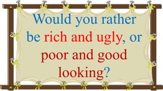 Would you rather
be rich and ugly, or
poor and good
looking?
 