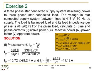 Exercise 2
A three phase star connected supply system delivering power
to three phase star connected load. The voltage in star
connected supply system between lines is 415 V, 50 Hz ac
supply. The load is balanced load and its load impedance per
phase is (8+j20) Ω. For the given load, calculate (i) Line and
phase currents (ii) active power (iii) Reactive power (iv) power
factor (v) Apparent power.
SOLUTION
(i) Phase current, Iph = Vph
Z
I 338.8 338.800
ph = 8+j20 = 21.5468.20
0
ph L
I =15.72 −
68.2 A and I =
Iph
2
=
15.72
2
=11.12 A
VL (rms)=415 V
ph (rms) 3
V =415 = 239.6
Vph-R= 239.6 2 00 =338.0 00
Vph-Y= 338.0 −1200
Vph-B= =338.0 1200
Dr.S.ALBERTALEXANDER-SELECT-
VIT 12
 