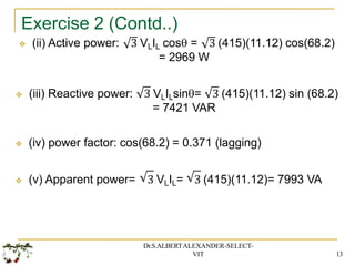 Exercise 2 (Contd..)
 (ii) Active power: 3 VLIL cos = 3 (415)(11.12) cos(68.2)
= 2969 W
 (iii) Reactive power: 3 VLILsin= 3 (415)(11.12) sin (68.2)
= 7421 VAR
 (iv) power factor: cos(68.2) = 0.371 (lagging)
 (v) Apparent power= 3 VLIL= 3 (415)(11.12)= 7993 VA
Dr.S.ALBERTALEXANDER-SELECT-
VIT 13
 