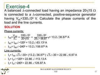 Exercise-4
A balanced -connected load having an impedance 20-j15 
is connected to a -connected, positive-sequence generator
having Vab=33000 V. Calculate the phase currents of the
load and the line currents.
SOLUTION
Phase currents:
VAB
 IAB= Z
=
33000
20−j15
=
33000
25−36.87 0
0
= 13.236.87 A
 IBC= IAB−1200 = 13.2-83.130 A
 ICA= IAB−2400 = 13.2156.870 A
Line currents:
3-30 = 22.86 6.87 A
Dr.S.ALBERTALEXANDER-SELECT-
VIT 17
 Ia= IAB 3-30= (13.236.870 )
 Ib= Ia−1200= 22.86 -113.13 A
 Ic= Ia−2400= 22.86 126.87 A
 