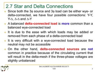 2.7 Star and Delta Connections
Dr.S.ALBERTALEXANDER-SELECT-
VIT 3
 Since both the 3 source and 3 load can be either wye- or
delta-connected, we have four possible connections: Y-Y,
Y-, - and -Y
 A balanced delta-connected load is more common than a
balanced wye-connected load
 It is due to the ease with which loads may be added or
removed from each phase of a delta-connected load
 It is very difficult with a wye-connected load because the
neutral may not be accessible
 On the other hand, delta-connected sources are not
common in practice because of the circulating current that
will result in the delta-mesh if the three-phase voltages are
slightly unbalanced
 