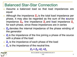 Balanced Star-Star Connection
Dr.S.ALBERTALEXANDER-SELECT-
VIT 5
 Assume a balanced load so that load impedances are
equal
 Although the impedance ZY is the total load impedance per
phase, it may also be regarded as the sum of the source
impedance ZS, line impedance Zl and load impedance ZL
for each phase, since these impedances are in series
 ZS denotes the internal impedance of the phase winding of
the generator
 Zl is the impedance of the line joining a phase of the source
with a phase of the load
 ZL is the impedance of each phase of the load
 Zn is the impedance of the neutral line.
ZY = ZS +Zl +ZL
 