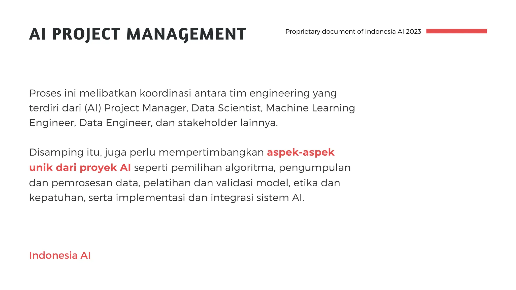 AI PROJECT MANAGEMENT
Proses ini melibatkan koordinasi antara tim engineering yang
terdiri dari (AI) Project Manager, Data Scientist, Machine Learning
Engineer, Data Engineer, dan stakeholder lainnya.
Disamping itu, juga perlu mempertimbangkan aspek-aspek
unik dari proyek AI seperti pemilihan algoritma, pengumpulan
dan pemrosesan data, pelatihan dan validasi model, etika dan
kepatuhan, serta implementasi dan integrasi sistem AI.
Proprietary document of Indonesia AI 2023
Indonesia AI
 
