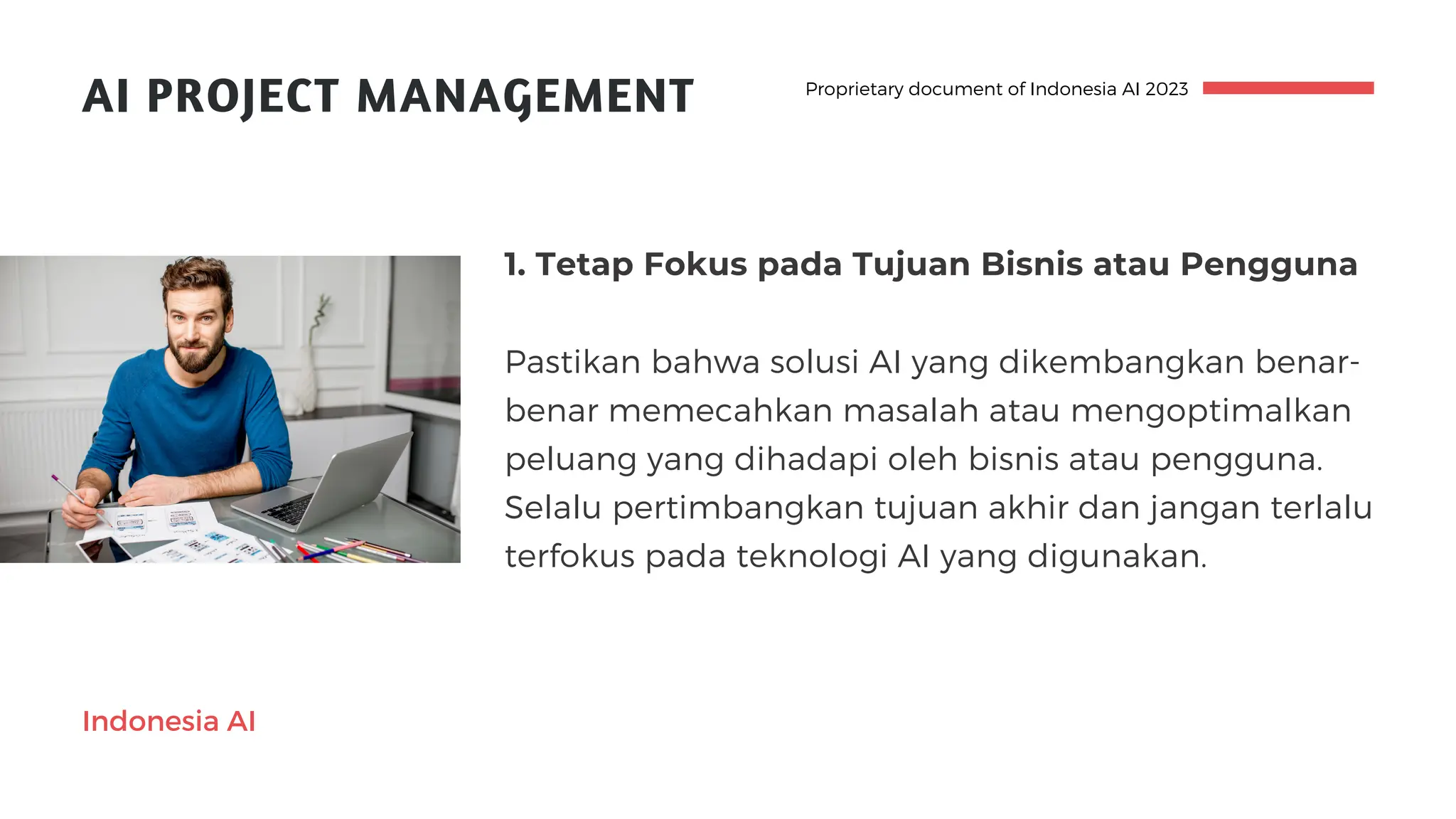 AI PROJECT MANAGEMENT
1. Tetap Fokus pada Tujuan Bisnis atau Pengguna
Pastikan bahwa solusi AI yang dikembangkan benar-
benar memecahkan masalah atau mengoptimalkan
peluang yang dihadapi oleh bisnis atau pengguna.
Selalu pertimbangkan tujuan akhir dan jangan terlalu
terfokus pada teknologi AI yang digunakan.
Proprietary document of Indonesia AI 2023
Indonesia AI
 