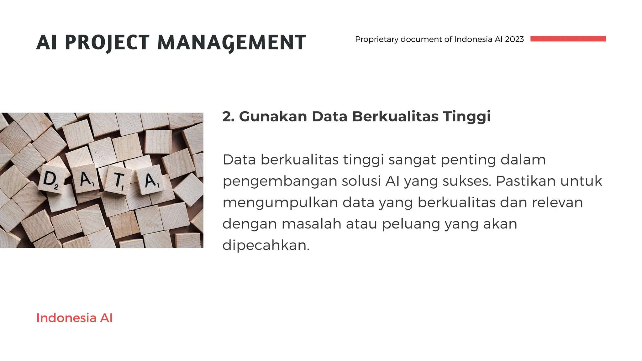 AI PROJECT MANAGEMENT
2. Gunakan Data Berkualitas Tinggi
Data berkualitas tinggi sangat penting dalam
pengembangan solusi AI yang sukses. Pastikan untuk
mengumpulkan data yang berkualitas dan relevan
dengan masalah atau peluang yang akan
dipecahkan.
Proprietary document of Indonesia AI 2023
Indonesia AI
 