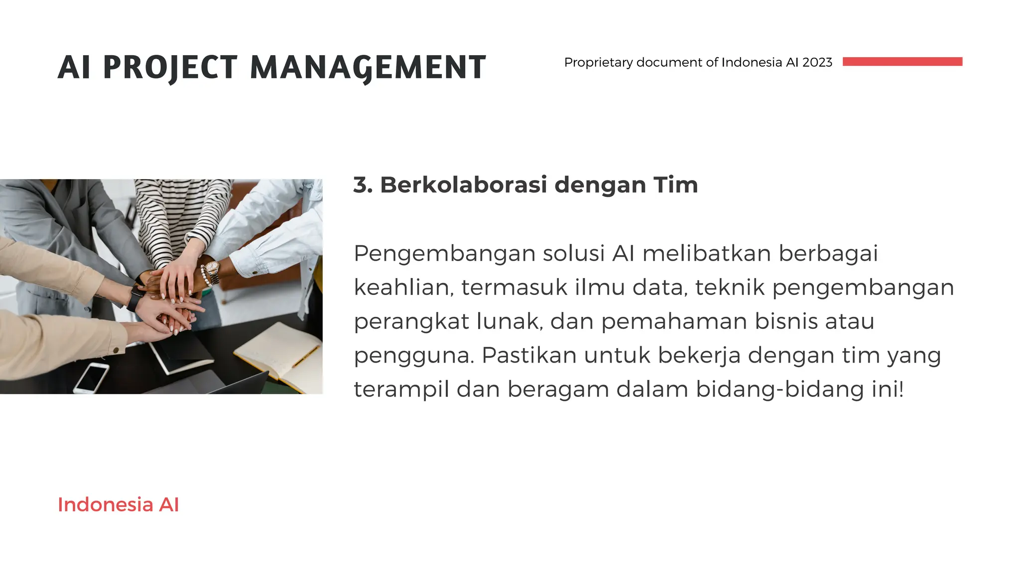 AI PROJECT MANAGEMENT
3. Berkolaborasi dengan Tim
Pengembangan solusi AI melibatkan berbagai
keahlian, termasuk ilmu data, teknik pengembangan
perangkat lunak, dan pemahaman bisnis atau
pengguna. Pastikan untuk bekerja dengan tim yang
terampil dan beragam dalam bidang-bidang ini!
Proprietary document of Indonesia AI 2023
Indonesia AI
 