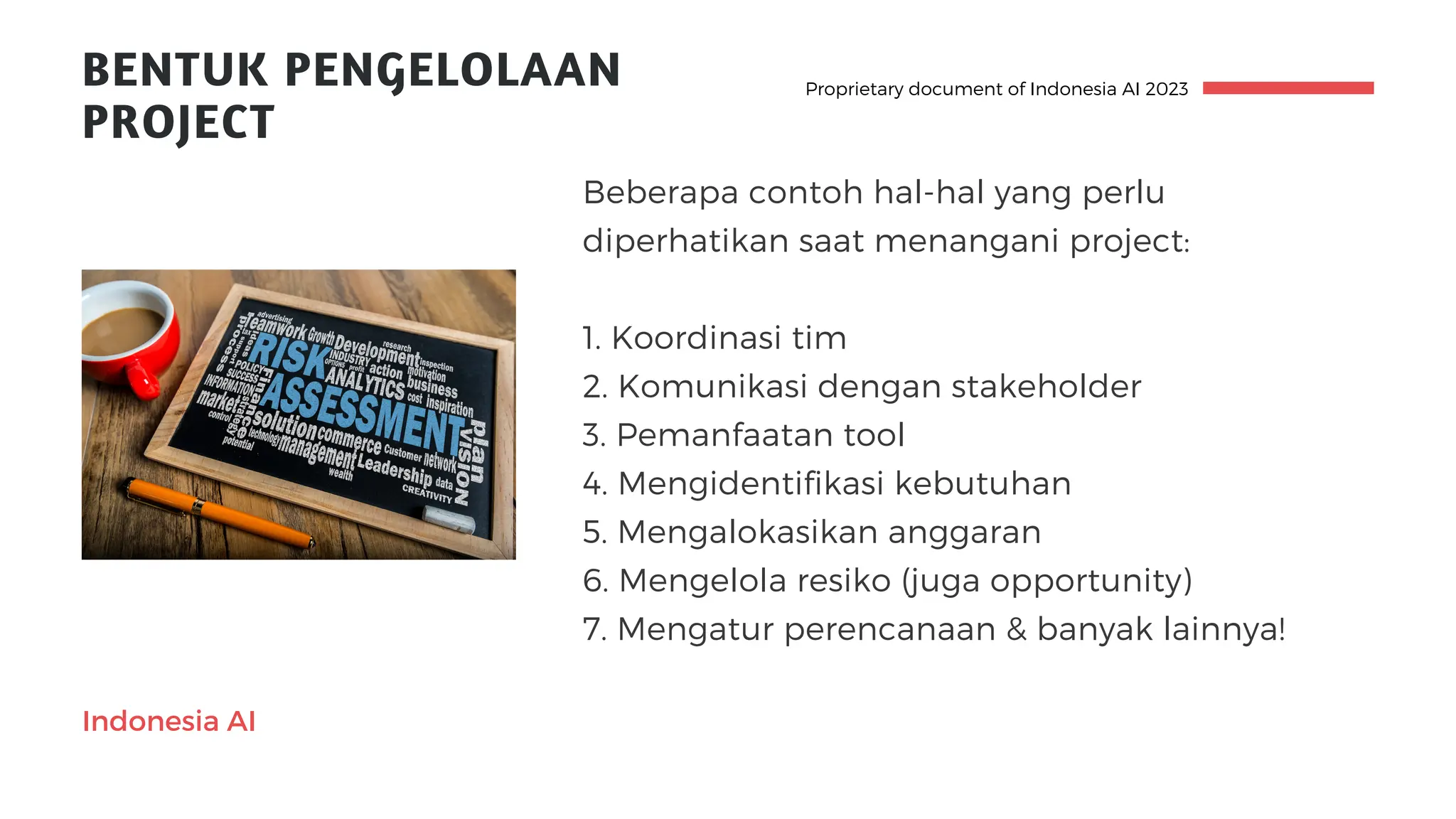 BENTUK PENGELOLAAN
PROJECT
Proprietary document of Indonesia AI 2023
Indonesia AI
Beberapa contoh hal-hal yang perlu
diperhatikan saat menangani project:
1. Koordinasi tim
2. Komunikasi dengan stakeholder
3. Pemanfaatan tool
4. Mengidentifikasi kebutuhan
5. Mengalokasikan anggaran
6. Mengelola resiko (juga opportunity)
7. Mengatur perencanaan & banyak lainnya!
 