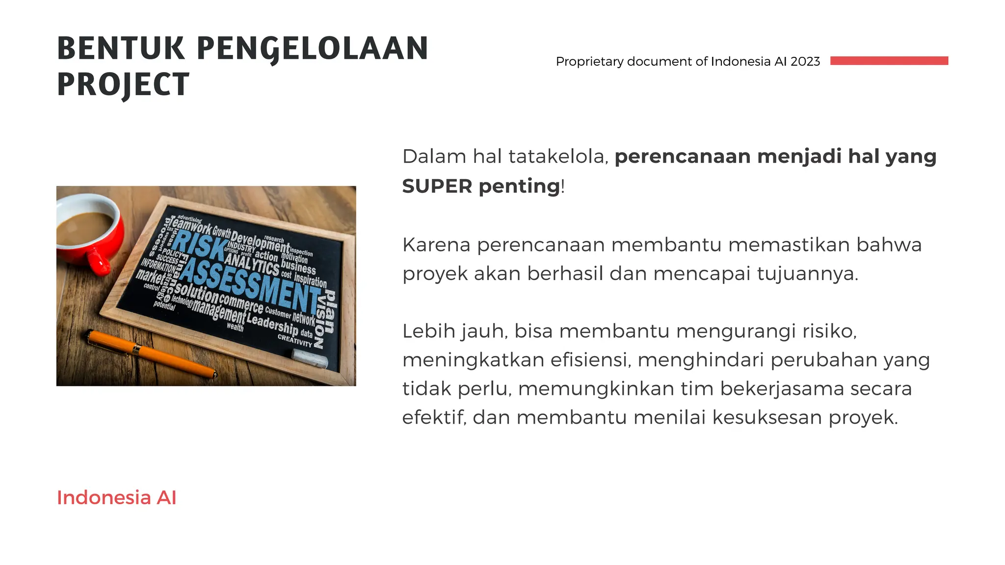 BENTUK PENGELOLAAN
PROJECT
Proprietary document of Indonesia AI 2023
Indonesia AI
Dalam hal tatakelola, perencanaan menjadi hal yang
SUPER penting!
Karena perencanaan membantu memastikan bahwa
proyek akan berhasil dan mencapai tujuannya.
Lebih jauh, bisa membantu mengurangi risiko,
meningkatkan efisiensi, menghindari perubahan yang
tidak perlu, memungkinkan tim bekerjasama secara
efektif, dan membantu menilai kesuksesan proyek.
 