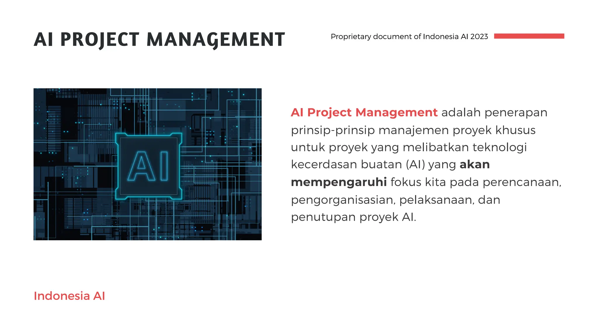 AI PROJECT MANAGEMENT
AI Project Management adalah penerapan
prinsip-prinsip manajemen proyek khusus
untuk proyek yang melibatkan teknologi
kecerdasan buatan (AI) yang akan
mempengaruhi fokus kita pada perencanaan,
pengorganisasian, pelaksanaan, dan
penutupan proyek AI.
Proprietary document of Indonesia AI 2023
Indonesia AI
 