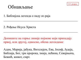 Обнављање
1. Библијска легенда о паду из раја
_______________________________________________
2. Рођење Исуса Христа
_______________________________________________
Допишите на горње линије појмове који припадају
првој, или другој, односно, обема легендама:
Адам, Марија, јабука, Вителејем, Ева, Јосиф, Јудеја,
Библија, Бог, три пророка, змија, пећина, Северњача,
Божић, живот, смрт.
1-8. разред
 