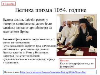 Велика шизма 1054. године
Велика шизма, највећи раскол у
историји хришћанства, довео је до
одвајања западног хришћанства од
васељенске Цркве.
Разлози који су довели до раскола могу се
свести на три основна:
- етнопсихолошки карактер Грка и Римљана;
- политички – премештање престонице
Римског царства из Рима у Византион,
Цариград (Константинополис);
- узроци црквено-догматске природе који су
и најважнији.
4-6. разред
Велика шизма https://www.atlantaserbs.com/learnmore/history/VelikaSizma.htm
Papа Frančišek i patriјarh
Bartolomej
Питање
Ко је на фотографији папа, а ко
је патријарх?
 