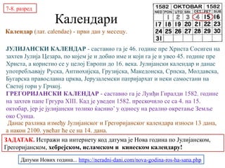 Календари
Календар (лат. calendae) - први дан у месецу.
ЈУЛИЈАНСКИ КАЛЕНДАР - саставио га је 46. године пре Христа Сосиген на
захтев Јулија Цезара, по којем је и добио име и који га је и увео 45. године пре
Христа, а користио се у целој Европи до 16. века. Јулијански календар и данас
употребљавају Руска, Антиохијска, Грузијска, Македонска, Српска, Молдавска,
Бугарска православна црква, Јерузалемски патријархат и неки самостани на
Светој гори у Грчкој.
ГРЕГОРИЈАНСКИ КАЛЕНДАР - саставио га је Луиђи Гиралди 1582. године
на захтев папе Гргура XIII. Кад је уведен 1582. прескочило се са 4. на 15.
октобар, јер је јулијански толико ќаснио’ у односу на реално окретање Земље
око Сунца.
Данас разлика између Јулијанског и Грегоријанског календара износи 13 дана,
а након 2100. увећат ће се на 14. дана.
7-8. разред
ЗАДАТАК. Истражи на интернету код датума је Нова година по Јулијанском,
Грегоријанском, хебрејском, исламском и кинеском календару!
Датуми Нових година... https://neradni-dani.com/nova-godina-ros-ha-sana.php
 