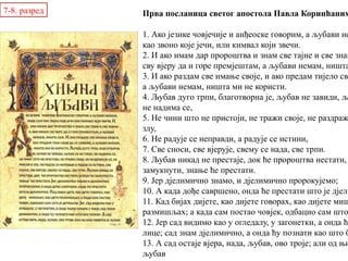 Прва посланица светог апостола Павла Коринћаним
1. Ако језике човјечије и анђеоске говорим, а љубави не
као звоно које јечи, или кимвал који звечи.
2. И ако имам дар пророштва и знам све тајне и све знањ
сву вјеру да и горе премјештам, а љубави немам, ништа
3. И ако раздам све имање своје, и ако предам тијело сво
а љубави немам, ништа ми не користи.
4. Љубав дуго трпи, благотворна је, љубав не завиди, љу
не надима се,
5. Не чини што не пристоји, не тражи своје, не раздраж
злу,
6. Не радује се неправди, а радује се истини,
7. Све сноси, све вјерује, свему се нада, све трпи.
8. Љубав никад не престаје, док ће пророштва нестати,
замукнути, знање ће престати.
9. Јер дјелимично знамо, и дјелимично пророкујемо;
10. А када дође савршено, онда ће престати што је дјели
11. Кад бијах дијете, као дијете говорах, као дијете миш
размишљах; а када сам постао човјек, одбацио сам што
12. Јер сад видимо као у огледалу, у загонетки, а онда ће
лице; сад знам дјелимично, а онда ћу познати као што б
13. А сад остаје вјера, нада, љубав, ово троје; али од њи
љубав
7-8. разред
 