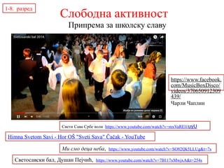 Припрема за школску славу
1-8. разред
Слободна активност
Ми смо деца неба, https://www.youtube.com/watch?v=SO82Qk5LLUg&t=7s
Himna Svetom Savi - Hor OŠ "Sveti Sava" Čačak - YouTube
Светосавски бал, Душан Пејчић, https://www.youtube.com/watch?v=7B117xMwjxA&t=254s
Свети Сава Србе воли https://www.youtube.com/watch?v=mxVaREl1uyU
https://www.facebook.
com/MusicBoxDisco/
videos/370650912309
439/
Чарли Чаплин
 
