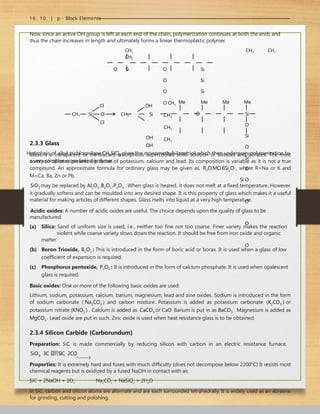 16 . 10 | p - Block Elements
Now, since an active OH group is left at each end of the chain, polymerization continues at both the ends and
thus the chain increases in length and ultimately forms a linear thermoplastic polymer.
CH3 CH3 CH3
CH3
O Si O Si
O Si
O Si
O CH3
CH3
CH3
CH3
Hydrolysis of alkyl trichlorosilane CH3SiCl3 gives the monomethylsilanetriol which then undergoes polymerization to
a very complex cross-linked polymer.
Cl
CH3 Si Cl
Cl
OH
CH3 Si
OH
OH
Me Me Me Me
O Si
O
Si
O
Si
O
Si O
O
O
O
2.3.3 Glass
Glass is a transparent or translucent amorphous supercooled solid solution of silicates and borates. The most
common silicates present are those of potassium, calcium and lead. Its composition is variable as it is not a true
compound. An approximate formula for ordinary glass may be given as, R2O.MO.6Si2O , where R=Na or K and
M=Ca, Ba, Zn or Pb.
SiO2 may be replaced by Al2O3 ,B2O3 ,P2O5 . When glass is heated, it does not melt at a fixed temperature. However,
it gradually softens and can be moulded into any desired shape. It is this property of glass which makes it a useful
material for making articles of different shapes. Glass melts into liquid at a very high temperature.
Acidic oxides: A number of acidic oxides are useful. The choice depends upon the quality of glass to be
manufactured.
(a) Silica: Sand of uniform size is used, i.e., neither too fine nor too coarse. Finer variety makes the reaction
violent while coarse variety slows down the reaction. It should be free from iron oxide and organic
matter.
(b) Boron Trioxide, B2O3 : This is introduced in the form of boric acid or borax. It is used when a glass of low
coefficient of expansion is required.
(c) Phosphorus pentoxide, P2O5 : It is introduced in the form of calcium phosphate. It is used when opalescent
glass is required.
Basic oxides: One or more of the following basic oxides are used:
Lithium, sodium, potassium, calcium, barium, magnesium, lead and zine oxides. Sodium is introduced in the form
of sodium carbonate ( Na2CO3 ) and carbon mixture. Potassium is added as potassium carbonate (K2CO3 ) or
potassium nitrate (KNO3 ) . Calcium is added as CaCO3 or CaO. Barium is put in as BaCO3 . Magnesium is added as
MgCO3 . Lead oxide are put in such. Zinc oxide is used when heat resistance glass is to be obtained.
2.3.4 Silicon Carbide (Carborundum)
Preparation: SiC is made commercially by reducing silicon with carbon in an electric resistance furnace.
SiO2  3C SiC  2CO
Properties: It is extremely hard and fuses with much difficulty (does not decompose below 2200°C) It resists most
chemical reagents but is oxidized by a fused NaOH in contact with air.
SiC + 2NaOH + 2O2
Na2
CO3
+ NaSiO3
+ 2H2
O
In SiC, carbon and silicon atoms are alternate and are each surrounded tetrahedrally. It is widely used as an abrasive
for grinding, cutting and polishing.
 