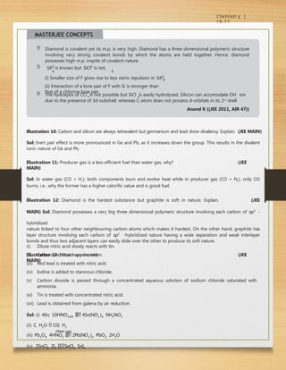 Chemistr y |
16.11
(i) Smaller size of F gives rise to less steric repulsion in SiF2
.
6
(ii) Interaction of a lone pair of F with Si is stronger than
that of a chlorine lone pair.
4 4
 The hydrolysis of CCl is not possible but SiCl is easily hydrolysed. Silicon can accomodate OH
ion
due to the presence of 3d-subshell. whereas C-atom does not possess d-orbitals in its 2nd
shell
Anand K ((JEE 2011, AIR 47))
MASTERJEE CONCEPTS
 Diamond is covalent yet its m.p. is very high. Diamond has a three dimensional polymeric structure
involving very strong covalent bonds by which the atoms are held together. Hence, diamond
possesses high m.p. inspite of covalent nature.
 SiF2
is known but SiCl2
is not,
6 6
Illustration 10: Carbon and silicon are always tetravalent but germanium and lead show divalency. Explain. (JEE MAIN)
Sol: Inert pair effect is more pronounced in Ge and Pb, as it increases down the group. This results in the divalent
ionic nature of Ge and Pb.
Illustration 11: Producer gas is a less efficient fuel than water gas, why? (JEE
MAIN)
Sol: In water gas (CO + H2
), both components burn and evolve heat while in producer gas (CO + N2
), only CO
burns, i.e., why the former has a higher calorific value and is good fuel.
Illustration 12: Diamond is the hardest substance but graphite is soft in nature. Explain. (JEE
MAIN) Sol: Diamond possesses a very big three dimensional polymeric structure involving each carbon of sp3
-
hybridized
nature linked to four other neighbouring carbon atoms which makes it hardest. On the other hand, graphite has
layer structure involving each carbon of sp2
-hybridized nature having a wide separation and weak interlayer
bonds and thus two adjacent layers can easily slide over the other to produce its soft nature.
Illustration 13: What happens when: (JEE
MAIN)
(vi)
(i) Dilute nitric acid slowly reacts with tin.
(ii) Carbon and steam are heated.
(iii) Red lead is treated with nitric acid.
(iv) Iodine is added to stannous chloride.
(v) Carbon dioxide is passed through a concentrated aqueous solution of sodium chloride saturated with
ammonia.
Tin is treated with concentrated nitric acid.
(vii) Lead is obtained from galena by air reduction.
Sol: (i) 4Sn  10HNO3(dil)  4Sn(NO3 )2  NH4NO3
(ii) C  H2O  CO  H2
(Water gas)
(iii) Pb3O4  4HNO3  2Pb(NO3 )2  PbO2  2H2O
(iv) 2SnCl2  2I2 SnCl4  SnI4
 