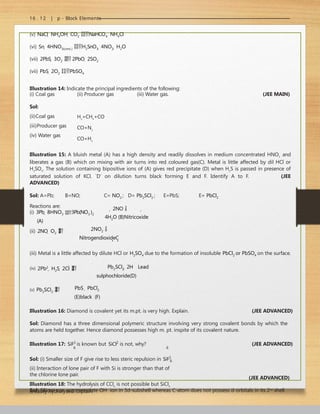 16 . 12 | p - Block Elements
(v) NaCl  NH4OH  CO2 NaHCO3  NH4Cl
(vi) Sn  4HNO3(conc.) H2SnO3  4NO2  H2O
(vii) 2PbS  3O2  2PbO  2SO2
(vii) PbS  2O2 PbSO4
Illustration 14: Indicate the principal ingredients of the following:
(i) Coal gas
Sol:
(ii)Coal gas
(iii)Producer gas
(iv) Water gas
(ii) Producer gas (iii) Water gas. (JEE MAIN)
H2
+CH4
+CO
CO+N2
CO+H2
Illustration 15: A bluish metal (A) has a high density and readily dissolves in medium concentrated HNO3
and
liberates a gas (B) which on mixing with air turns into red coloured gas(C). Metal is little affected by dil HCl or
H2
SO4
. The solution containing bipositive ions of (A) gives red precipitate (D) when H2
S is passed in presence of
saturated solution of KCl. `D’ on dilution turns black forming E and F. Identify A to F. (JEE
ADVANCED)
Sol: A=Pb; B=NO; C= NO2 ; D= Pb2SCl2 ; E=PbS; E= PbCl2
Reactions are:  2NO  
4H2O (B)Nitricoxide
(i) 3Pb  8HNO3 3Pb(NO3 )2
(A)
(ii) 2NO  O2 

 2NO2 
NitrogendioxideC
(iii) Metal is a little affected by dilute HCl or H2SO4 due to the formation of insoluble PbCl2 or PbSO4 on the surface.
(iv) 2Pb2
 H2S  2Cl


 Pb2SCl2  2H
Lead
sulphochloride(D)
(v) Pb2SCl2 

 PbS  PbCl2
(E)black (F)
Illustration 16: Diamond is covalent yet its m.pt. is very high. Explain. (JEE ADVANCED)
Sol: Diamond has a three dimensional polymeric structure involving very strong covalent bonds by which the
atoms are held together. Hence diamond possesses high m. pt. inspite of its covalent nature.
Illustration 17: SiF2
is known but SiCl2
is not, why? (JEE ADVANCED)
6 6
Sol: (i) Smaller size of F give rise to less steric repulsion in SiF2
6
(ii) Interaction of lone pair of F with Si is stronger than that of
the chlorine lone pair.
Illustration 18: The hydrolysis of CCl4
is not possible but SiCl4
is easily hydrolysed. Explain.
(JEE ADVANCED)
Sol: Silicon can accommodate OH‒
ion in 3d-subshell whereas C-atom does not possess d-orbitals in its 2nd
shell.
 